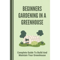 Beginners Gardening In A Greenhouse: Complete Guide To Build And Maintain Your Greenhouse: Complete Guide To Maintaining Your Greenhouse - Paperback