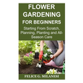 Flower Gardening for Beginners: Starting From Scratch, Planning, Planting and All-Season Care - Paperback