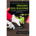 A Gardening Guide For Organic Soil Building: Methods to Obtain Healthy Garden Soil - Paperback