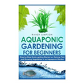 Aquaponic Gardening for Beginners: Step by Step Guide to Getting Started on Raising Fish and Growing Vegetables in an Aquaponic Garden - Paperback