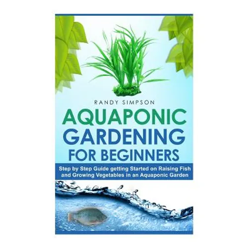 Aquaponic Gardening for Beginners: Step by Step Guide to Getting Started on Raising Fish and Growing Vegetables in an Aquaponic Garden - Paperback
